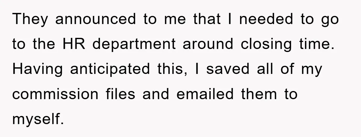 They announced to me that I needed to go to the HR department around closing time. Having anticipated this, I saved all of my commission files and emailed them to...