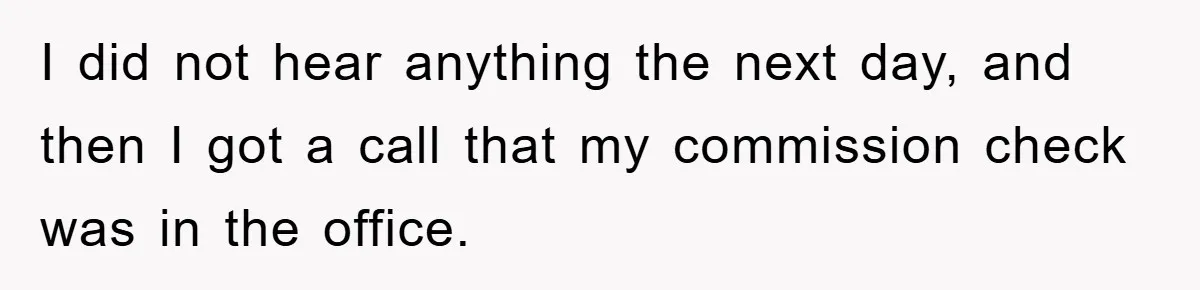 I did not hear anything the next day, and then I got a call that my commission check was in the office.