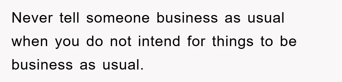 Never tell someone business as usual when you do not intend for things to be business as usual.