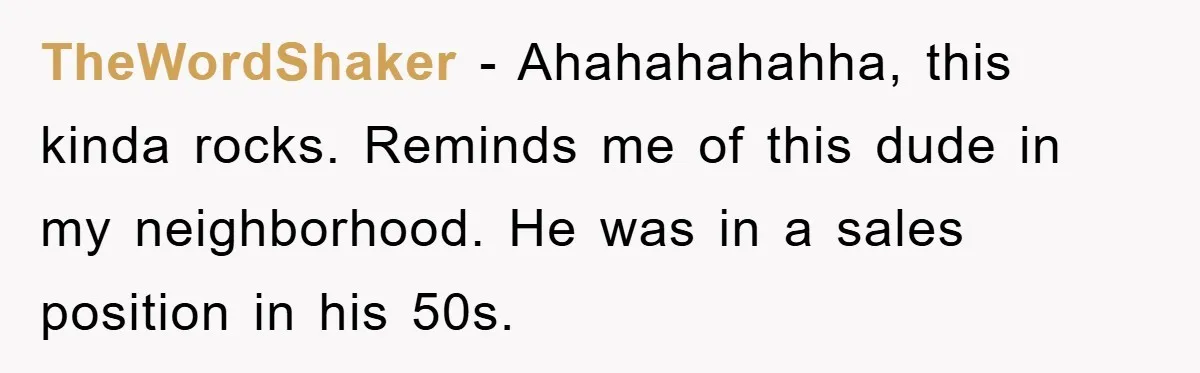 TheWordShaker − Ahahahahahha, this kinda rocks. Reminds me of this dude in my neighborhood. He was in a sales position in his 50s.