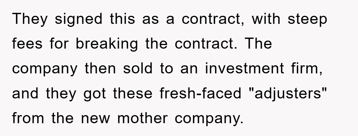 They signed this as a contract, with steep fees for breaking the contract. The company then sold to an investment firm, and they got these fresh-faced "adjusters" from the new...