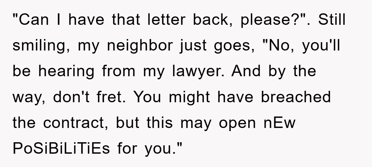 "Can I have that letter back, please?". Still smiling, my neighbor just goes, "No, you'll be hearing from my lawyer. And by the way, don't fret. You might have breached...