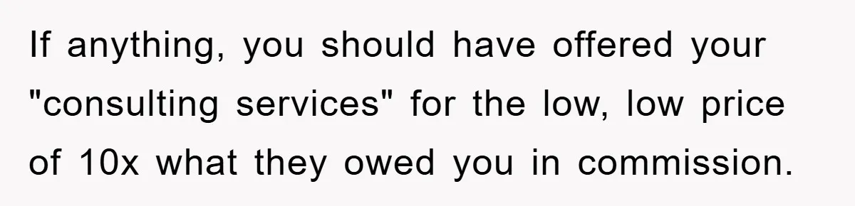If anything, you should have offered your "consulting services" for the low, low price of 10x what they owed you in commission.