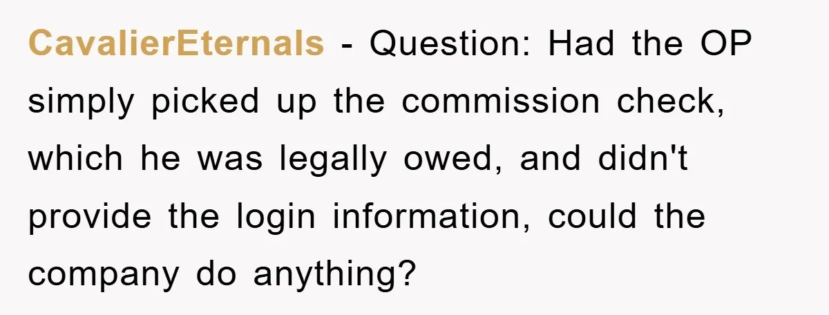 CavalierEternals − Question: Had the OP simply picked up the commission check, which he was legally owed, and didn't provide the login information, could the company do anything?