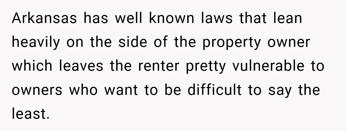 Arkansas has well known laws that lean heavily on the side of the property owner which leaves the renter pretty vulnerable to owners who want to be difficult to say...