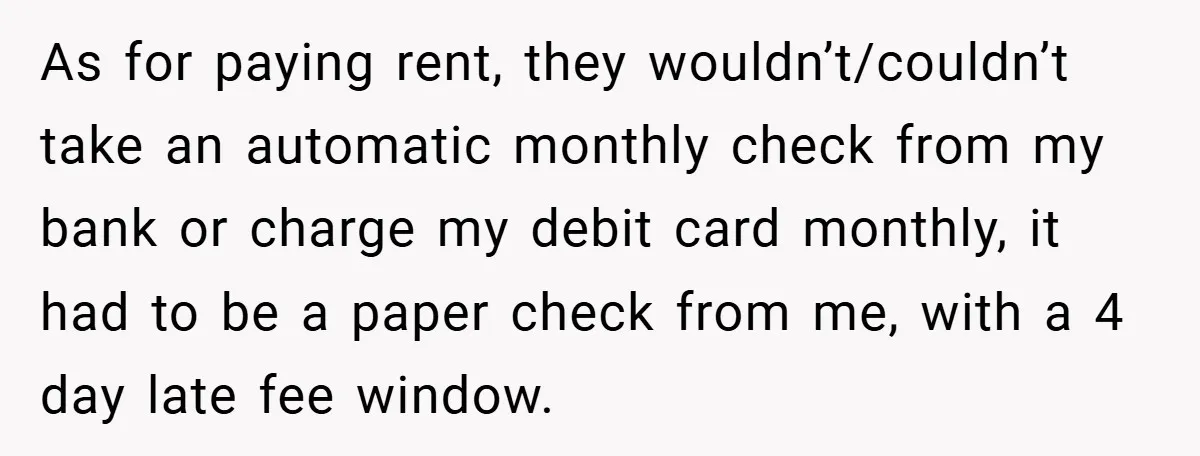 As for paying rent, they wouldn’t/couldn’t take an automatic monthly check from my bank or charge my debit card monthly, it had to be a paper check from me, with...