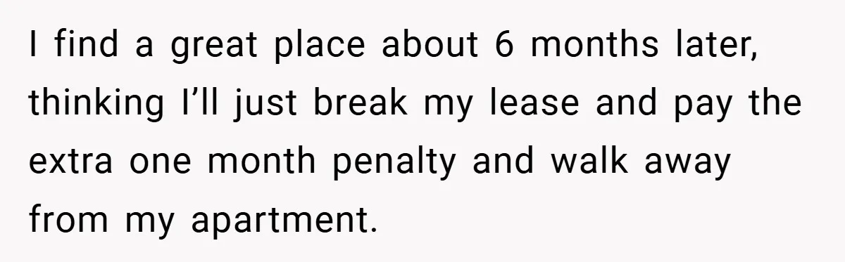I find a great place about 6 months later, thinking I’ll just break my lease and pay the extra one month penalty and walk away from my apartment.