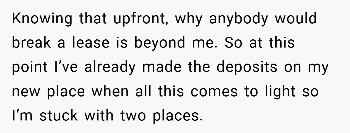 Knowing that upfront, why anybody would break a lease is beyond me. So at this point I’ve already made the deposits on my new place when all this comes to...