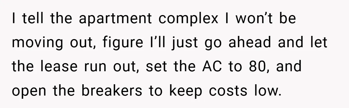 I tell the apartment complex I won’t be moving out, figure I’ll just go ahead and let the lease run out, set the AC to 80, and open the breakers...