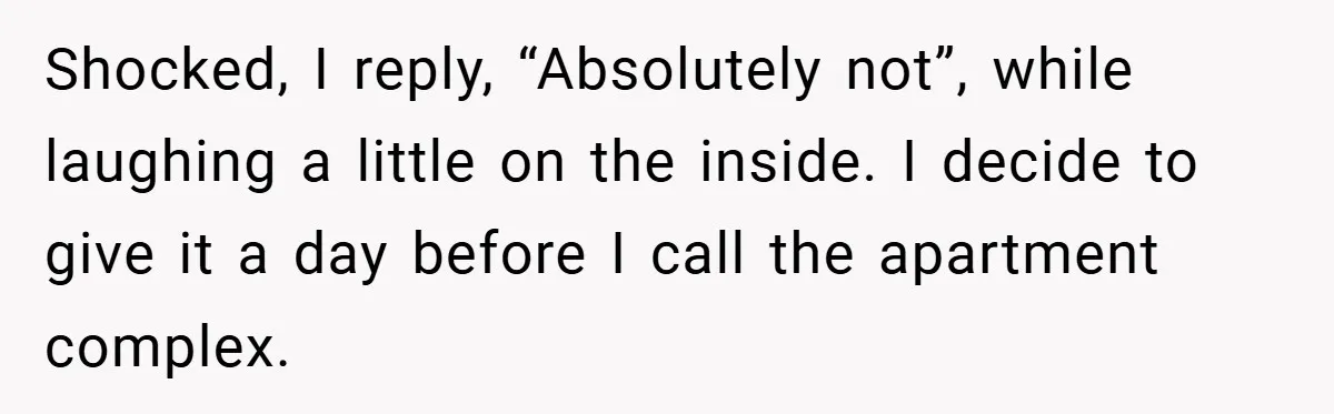 Shocked, I reply, “Absolutely not”, while laughing a little on the inside. I decide to give it a day before I call the apartment complex.