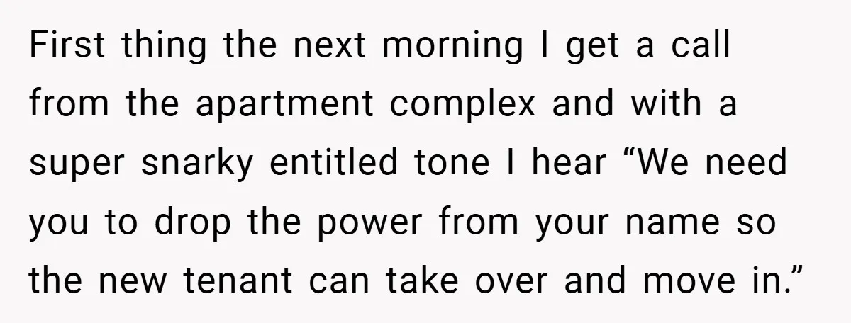 First thing the next morning I get a call from the apartment complex and with a super snarky entitled tone I hear “We need you to drop the power from...