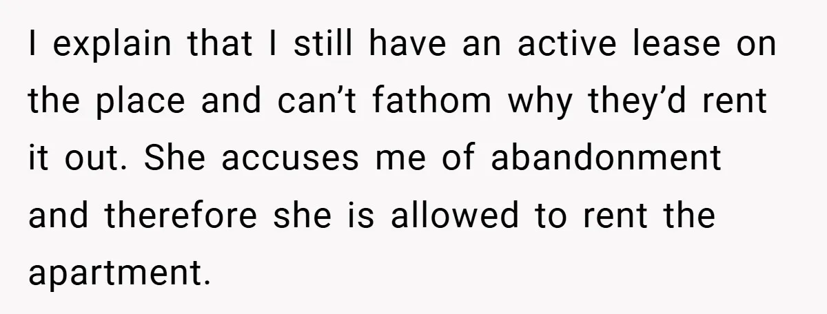 I explain that I still have an active lease on the place and can’t fathom why they’d rent it out. She accuses me of abandonment and therefore she is allowed...