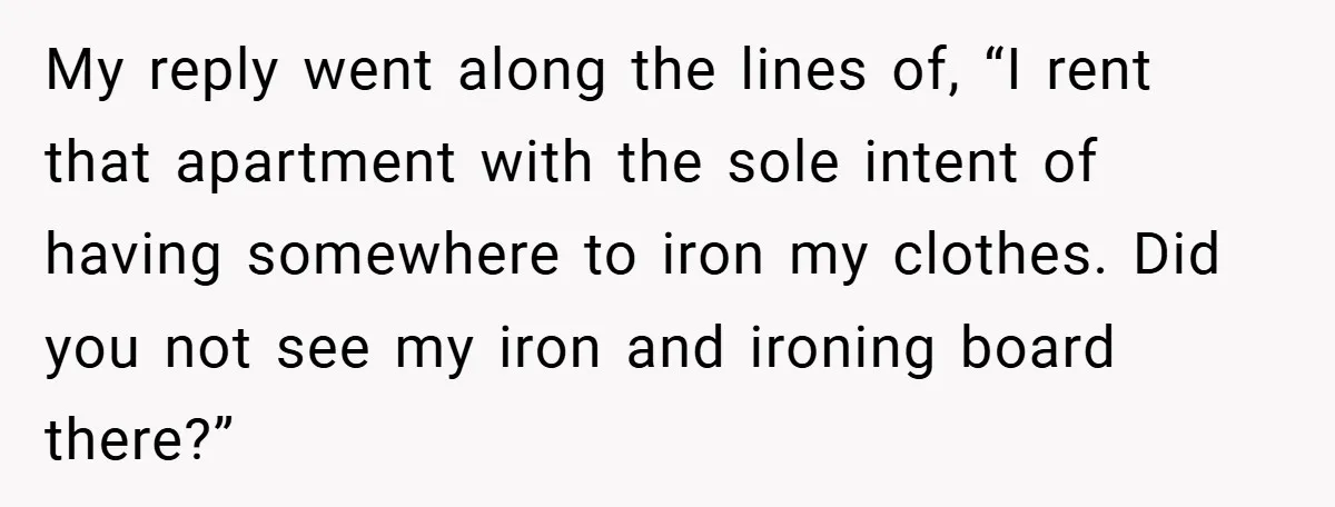 My reply went along the lines of, “I rent that apartment with the sole intent of having somewhere to iron my clothes. Did you not see my iron and ironing...