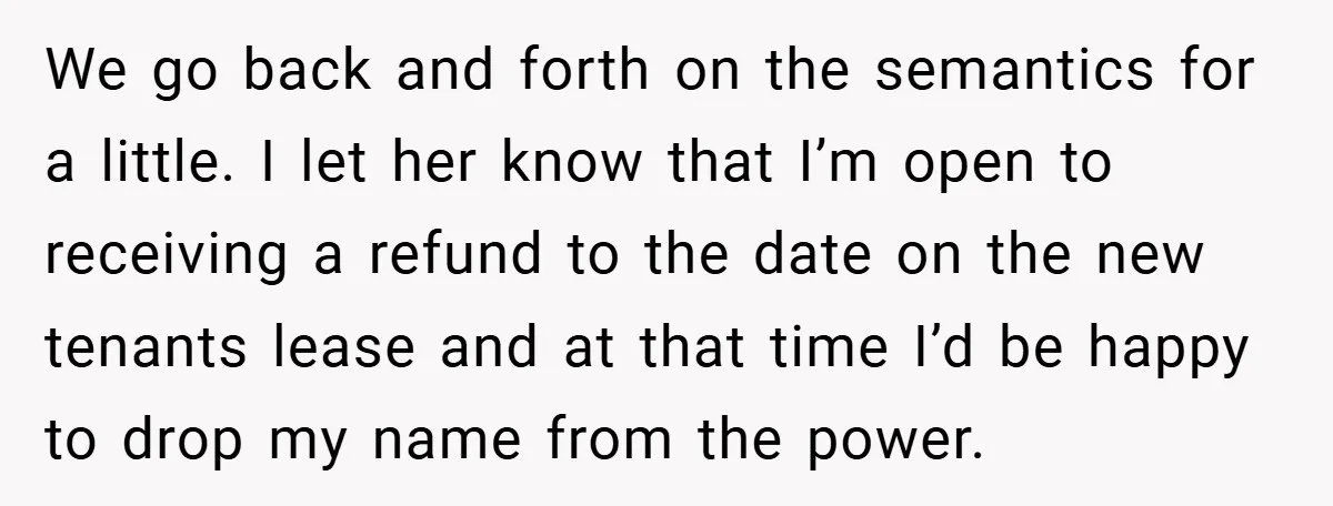 We go back and forth on the semantics for a little. I let her know that I’m open to receiving a refund to the date on the new tenants lease...