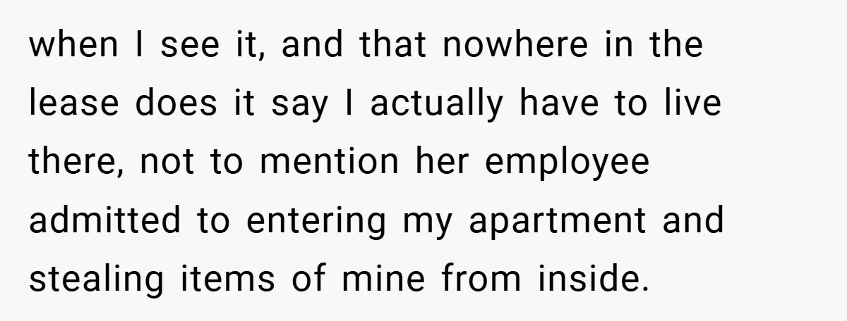when I see it, and that nowhere in the lease does it say I actually have to live there, not to mention her employee admitted to entering my apartment and...