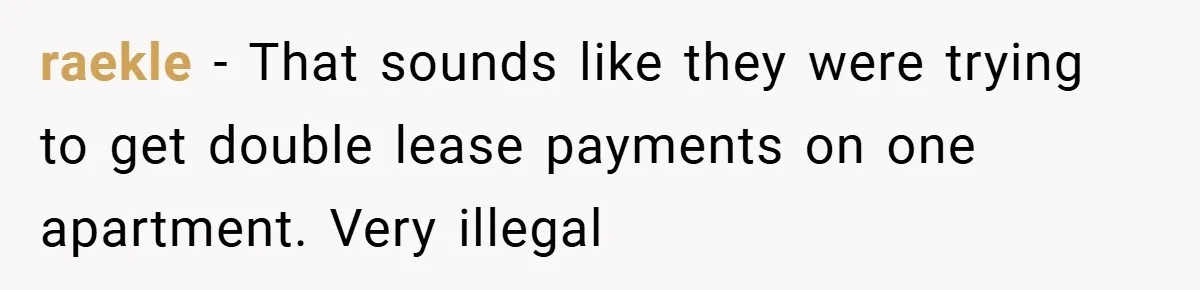 raekle − That sounds like they were trying to get double lease payments on one apartment. Very illegal