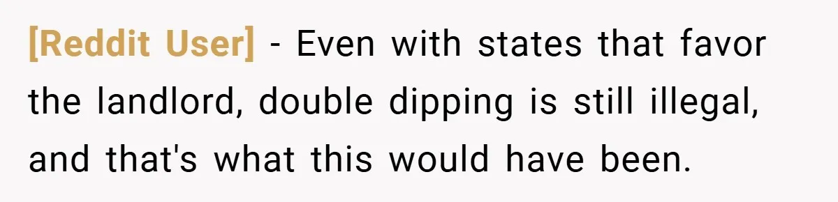 [Reddit User] − Even with states that favor the landlord, double dipping is still illegal, and that's what this would have been.