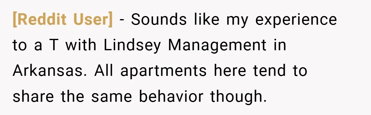 [Reddit User] − Sounds like my experience to a T with Lindsey Management in Arkansas. All apartments here tend to share the same behavior though.