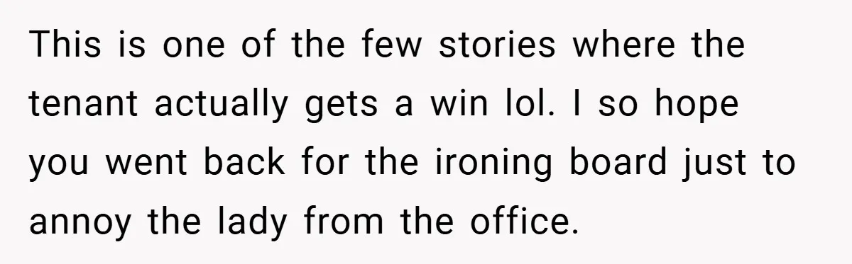 This is one of the few stories where the tenant actually gets a win lol. I so hope you went back for the ironing board just to annoy the lady...