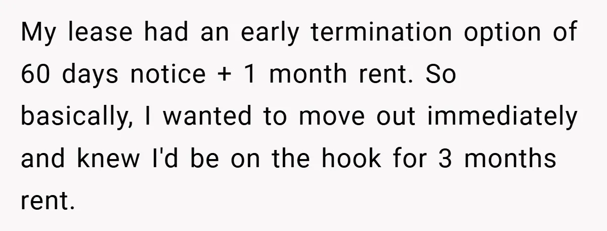 My lease had an early termination option of 60 days notice + 1 month rent. So basically, I wanted to move out immediately and knew I'd be on the hook...