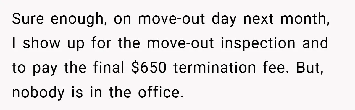 Sure enough, on move-out day next month, I show up for the move-out inspection and to pay the final $650 termination fee. But, nobody is in the office.