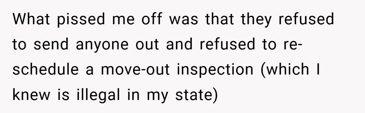 What pissed me off was that they refused to send anyone out and refused to re-schedule a move-out inspection (which I knew is illegal in my state)
