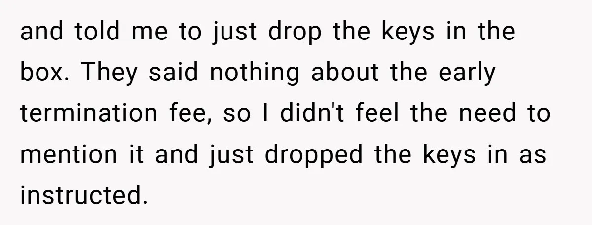 and told me to just drop the keys in the box. They said nothing about the early termination fee, so I didn't feel the need to mention it and just...