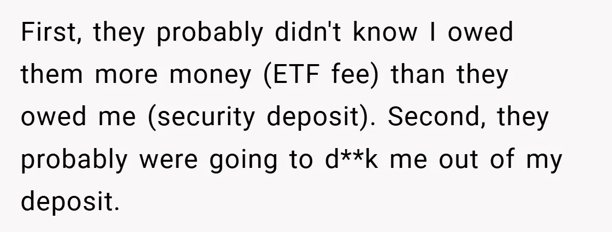 First, they probably didn't know I owed them more money (ETF fee) than they owed me (security deposit). Second, they probably were going to d**k me out of my deposit.