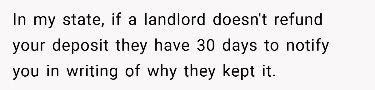 In my state, if a landlord doesn't refund your deposit they have 30 days to notify you in writing of why they kept it.