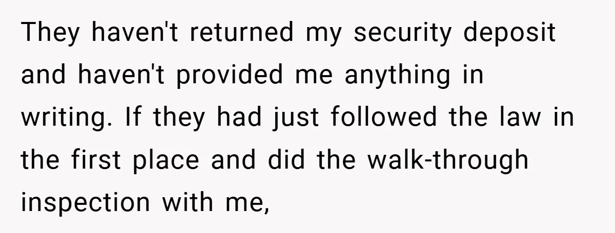 They haven't returned my security deposit and haven't provided me anything in writing. If they had just followed the law in the first place and did the walk-through inspection with...