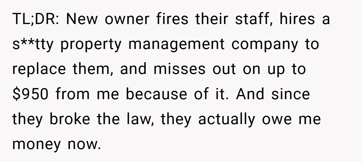 TL;DR: New owner fires their staff, hires a s**tty property management company to replace them, and misses out on up to $950 from me because of it. And since they...
