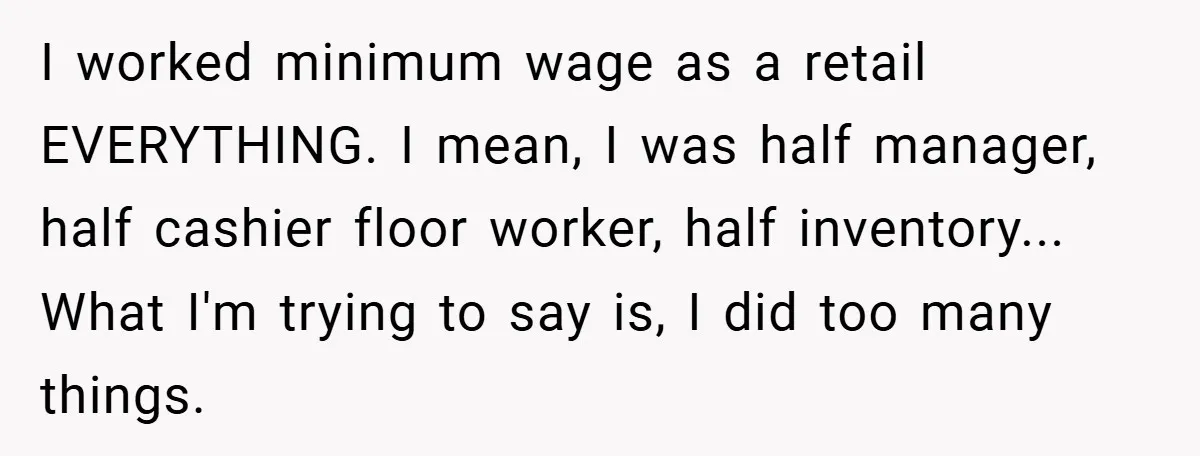 I worked minimum wage as a retail EVERYTHING. I mean, I was half manager, half cashier floor worker, half inventory... What I'm trying to say is, I did too many...