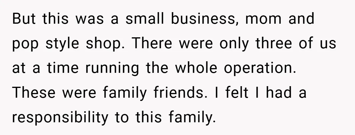 But this was a small business, mom and pop style shop. There were only three of us at a time running the whole operation. These were family friends. I felt...