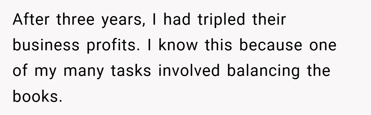 After three years, I had tripled their business profits. I know this because one of my many tasks involved balancing the books.
