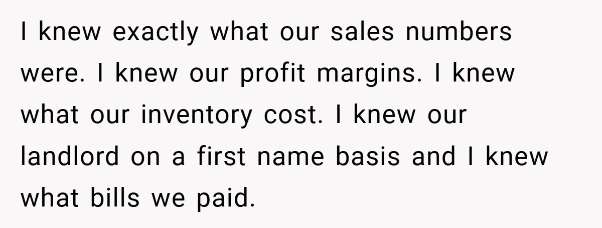 I knew exactly what our sales numbers were. I knew our profit margins. I knew what our inventory cost. I knew our landlord on a first name basis and I...