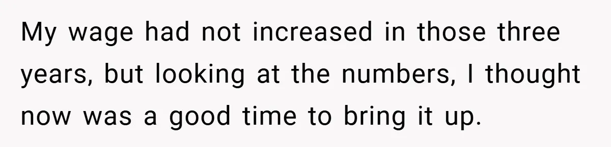My wage had not increased in those three years, but looking at the numbers, I thought now was a good time to bring it up.
