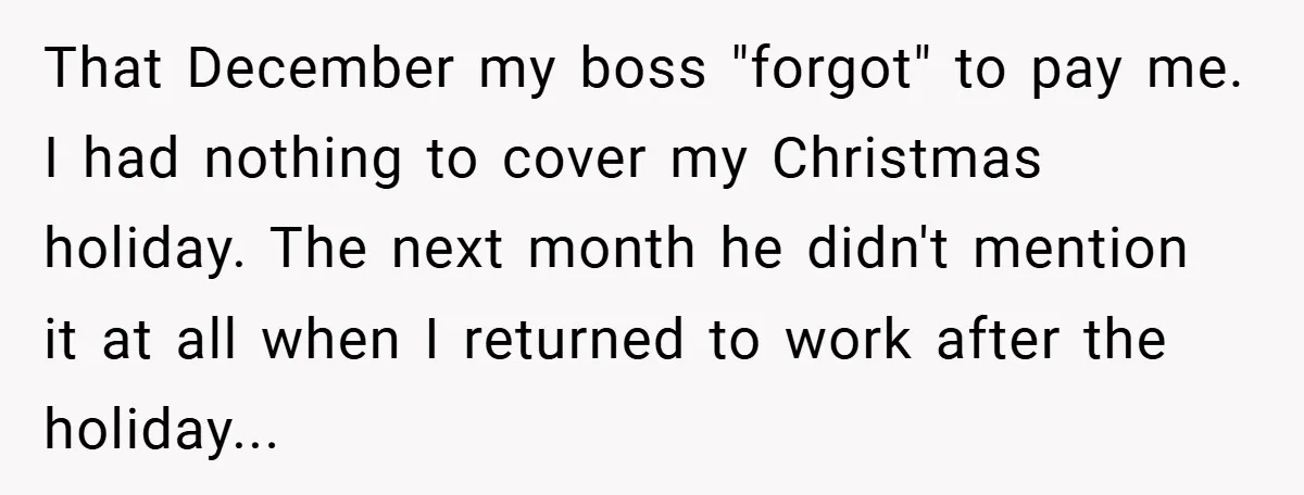 That December my boss "forgot" to pay me. I had nothing to cover my Christmas holiday. The next month he didn't mention it at all when I returned to work...