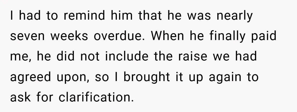 I had to remind him that he was nearly seven weeks overdue. When he finally paid me, he did not include the raise we had agreed upon, so I brought...