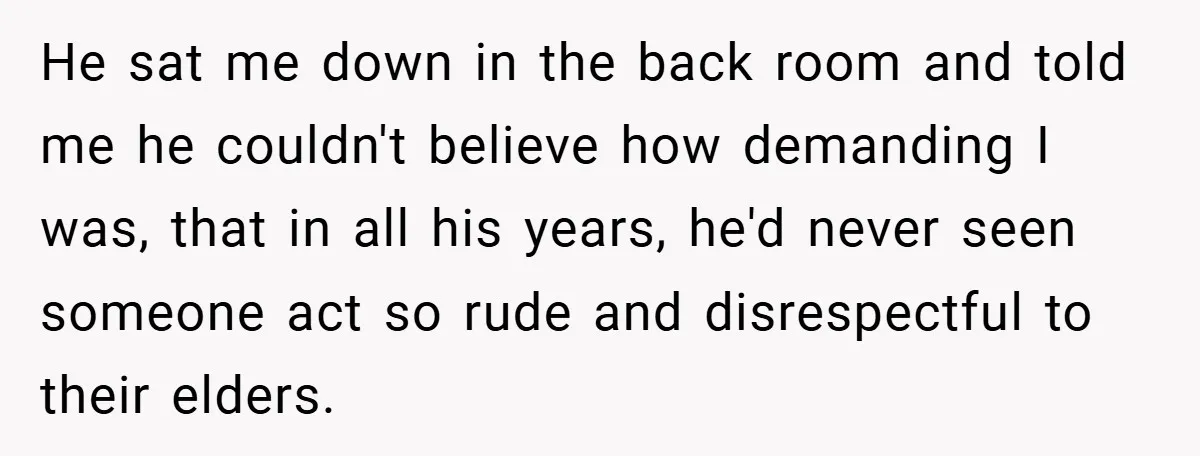 He sat me down in the back room and told me he couldn't believe how demanding I was, that in all his years, he'd never seen someone act so rude...
