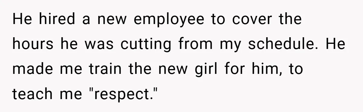 He hired a new employee to cover the hours he was cutting from my schedule. He made me train the new girl for him, to teach me "respect."