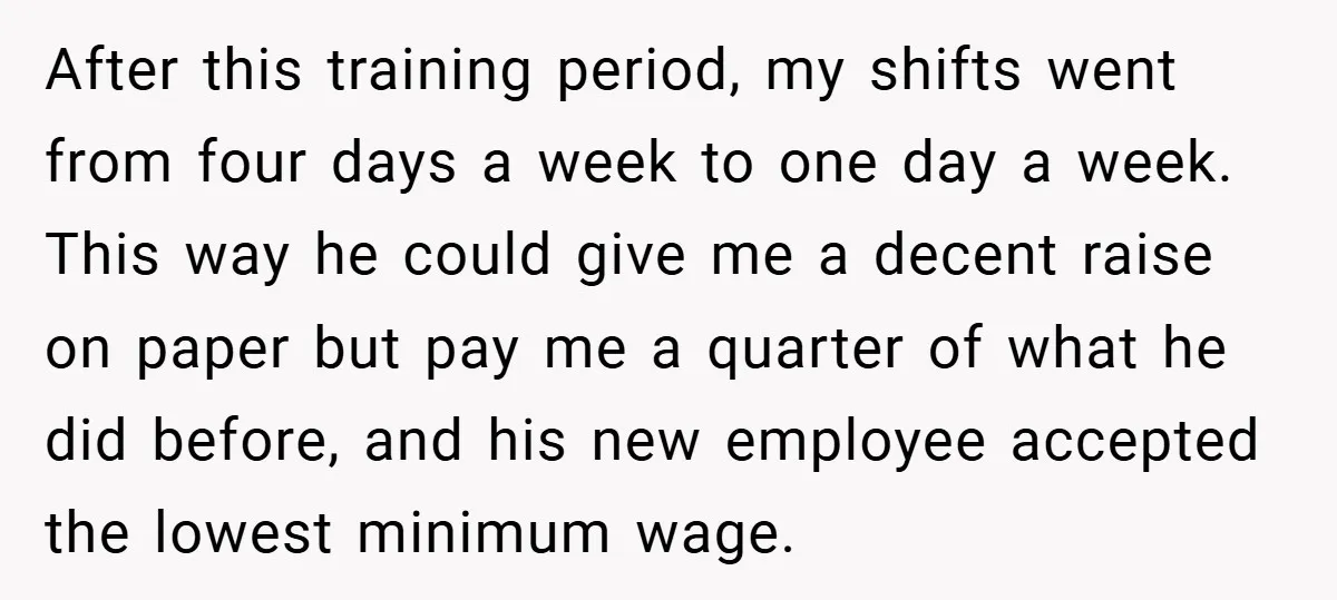 After this training period, my shifts went from four days a week to one day a week. This way he could give me a decent raise on paper but pay...