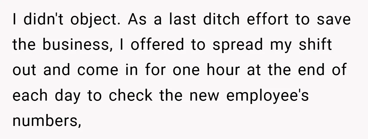 I didn't object. As a last ditch effort to save the business, I offered to spread my shift out and come in for one hour at the end of each...