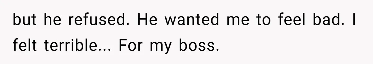 but he refused. He wanted me to feel bad. I felt terrible... For my boss.
