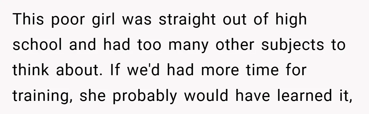 This poor girl was straight out of high school and had too many other subjects to think about. If we'd had more time for training, she probably would have learned...