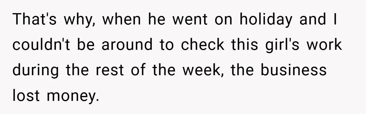 That's why, when he went on holiday and I couldn't be around to check this girl's work during the rest of the week, the business lost money.