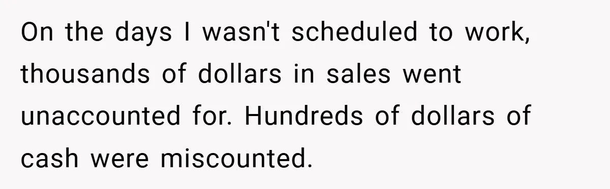 On the days I wasn't scheduled to work, thousands of dollars in sales went unaccounted for. Hundreds of dollars of cash were miscounted.