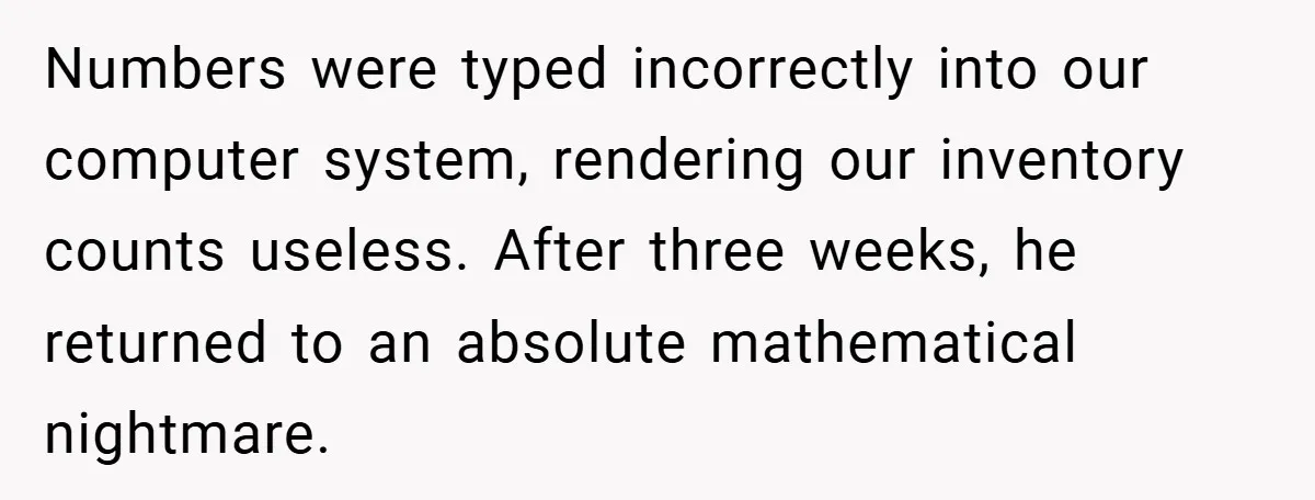 Numbers were typed incorrectly into our computer system, rendering our inventory counts useless. After three weeks, he returned to an absolute mathematical nightmare.