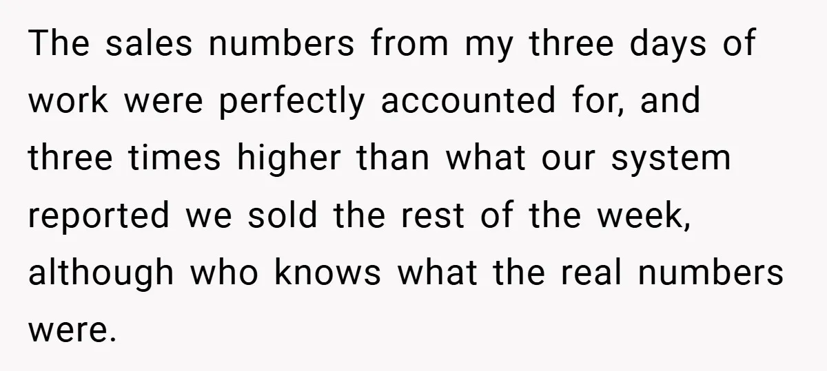 The sales numbers from my three days of work were perfectly accounted for, and three times higher than what our system reported we sold the rest of the week, although...