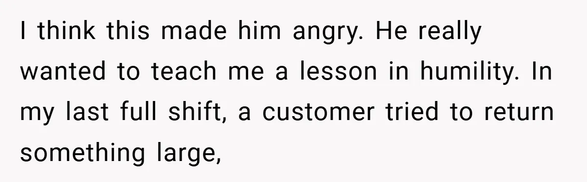 I think this made him angry. He really wanted to teach me a lesson in humility. In my last full shift, a customer tried to return something large,