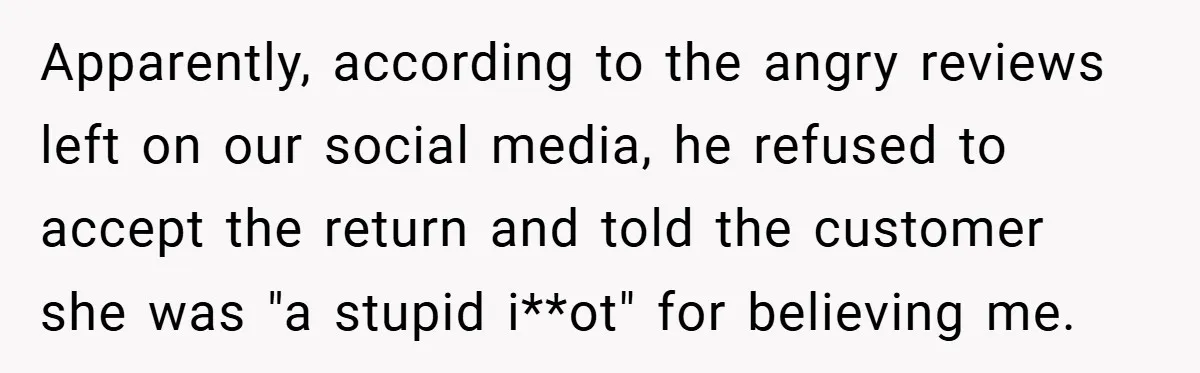 Apparently, according to the angry reviews left on our social media, he refused to accept the return and told the customer she was "a stupid i**ot" for believing me.